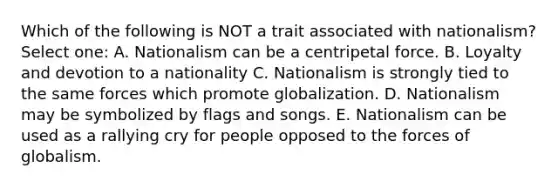 Which of the following is NOT a trait associated with nationalism? Select one: A. Nationalism can be a centripetal force. B. Loyalty and devotion to a nationality C. Nationalism is strongly tied to the same forces which promote globalization. D. Nationalism may be symbolized by flags and songs. E. Nationalism can be used as a rallying cry for people opposed to the forces of globalism.