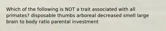 Which of the following is NOT a trait associated with all primates? disposable thumbs arboreal decreased smell large brain to body ratio parental investment