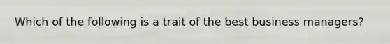 Which of the following is a trait of the best business managers?