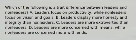 Which of the following is a trait difference between leaders and nonleaders? A. Leaders focus on productivity, while nonleaders focus on vision and goals. B. Leaders display more honesty and integrity than nonleaders. C. Leaders are more extroverted than nonleaders. D. Leaders are more concerned with means, while nonleaders are concerned more with ends.