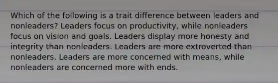 Which of the following is a trait difference between leaders and nonleaders? Leaders focus on productivity, while nonleaders focus on vision and goals. Leaders display more honesty and integrity than nonleaders. Leaders are more extroverted than nonleaders. Leaders are more concerned with means, while nonleaders are concerned more with ends.