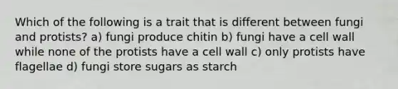 Which of the following is a trait that is different between fungi and protists? a) fungi produce chitin b) fungi have a cell wall while none of the protists have a cell wall c) only protists have flagellae d) fungi store sugars as starch