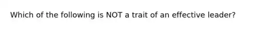 Which of the following is NOT a trait of an effective leader?