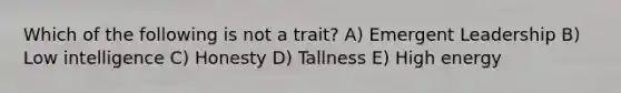 Which of the following is not a trait? A) Emergent Leadership B) Low intelligence C) Honesty D) Tallness E) High energy