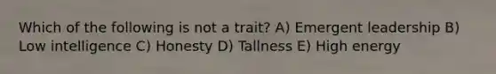 Which of the following is not a trait? A) Emergent leadership B) Low intelligence C) Honesty D) Tallness E) High energy