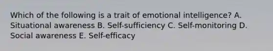 Which of the following is a trait of emotional intelligence? A. Situational awareness B. Self-sufficiency C. Self-monitoring D. Social awareness E. Self-efficacy