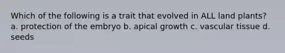 Which of the following is a trait that evolved in ALL land plants? a. protection of the embryo b. apical growth c. <a href='https://www.questionai.com/knowledge/k1HVFq17mo-vascular-tissue' class='anchor-knowledge'>vascular tissue</a> d. seeds
