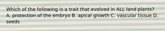 Which of the following is a trait that evolved in ALL land plants? A. protection of the embryo B. apical growth C. <a href='https://www.questionai.com/knowledge/k1HVFq17mo-vascular-tissue' class='anchor-knowledge'>vascular tissue</a> D. seeds