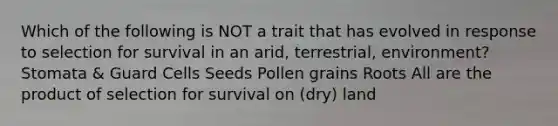 Which of the following is NOT a trait that has evolved in response to selection for survival in an arid, terrestrial, environment? Stomata & Guard Cells Seeds Pollen grains Roots All are the product of selection for survival on (dry) land