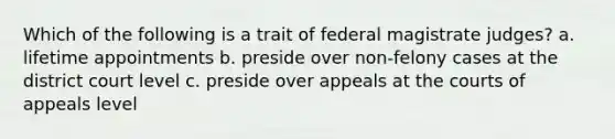 Which of the following is a trait of federal magistrate judges? a. lifetime appointments b. preside over non-felony cases at the district court level c. preside over appeals at the courts of appeals level