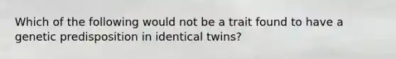 Which of the following would not be a trait found to have a genetic predisposition in identical twins?