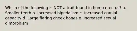 Which of the following is NOT a trait found in <a href='https://www.questionai.com/knowledge/kI1ONx7LAC-homo-erectus' class='anchor-knowledge'>homo erectus</a>? a. Smaller teeth b. Increased bipedalism c. Increased cranial capacity d. Large flaring cheek bones e. Increased sexual dimorphism