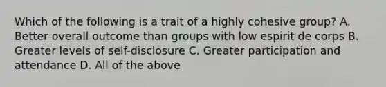 Which of the following is a trait of a highly cohesive group? A. Better overall outcome than groups with low espirit de corps B. Greater levels of self-disclosure C. Greater participation and attendance D. All of the above