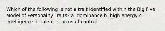 Which of the following is not a trait identified within the Big Five Model of Personality Traits? a. dominance b. high energy c. intelligence d. talent e. locus of control