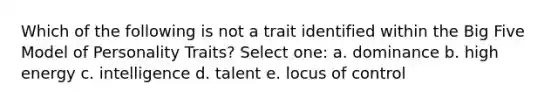 Which of the following is not a trait identified within the Big Five Model of Personality Traits? Select one: a. dominance b. high energy c. intelligence d. talent e. locus of control