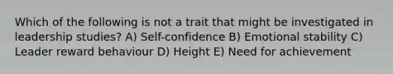 Which of the following is not a trait that might be investigated in leadership studies? A) Self-confidence B) Emotional stability C) Leader reward behaviour D) Height E) Need for achievement