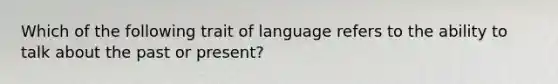 Which of the following trait of language refers to the ability to talk about the past or present?