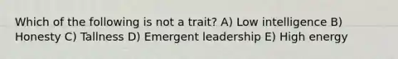 Which of the following is not a trait? A) Low intelligence B) Honesty C) Tallness D) Emergent leadership E) High energy