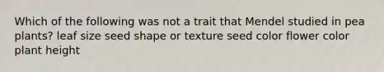 Which of the following was not a trait that Mendel studied in pea plants? leaf size seed shape or texture seed color flower color plant height