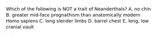 Which of the following is NOT a trait of Neanderthals? A. no chin B. greater mid-face prognathism than anatomically modern <a href='https://www.questionai.com/knowledge/k9aqcXDhxN-homo-sapiens' class='anchor-knowledge'>homo sapiens</a> C. long slender limbs D. barrel chest E. long, low cranial vault