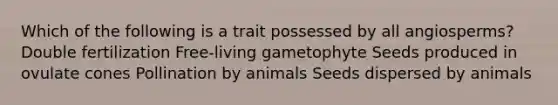 Which of the following is a trait possessed by all angiosperms? Double fertilization Free-living gametophyte Seeds produced in ovulate cones Pollination by animals Seeds dispersed by animals