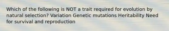 Which of the following is NOT a trait required for evolution by natural selection? Variation Genetic mutations Heritability Need for survival and reproduction