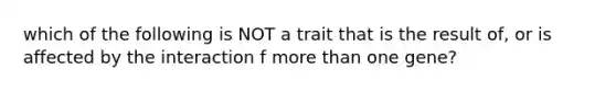 which of the following is NOT a trait that is the result of, or is affected by the interaction f more than one gene?