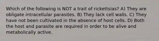 Which of the following is NOT a trait of rickettsias? A) They are obligate intracellular parasites. B) They lack cell walls. C) They have not been cultivated in the absence of host cells. D) Both the host and parasite are required in order to be alive and metabolically active.