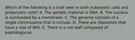 Which of the following is a trait seen in both eukaryotic cells and prokaryotic cells? A. The genetic material is DNA. B. The nucleus is surrounded by a membrane. C. The genome consists of a single chromosome that is circular. D. There are ribosomes that have a size of 80S. E. There is a cell wall composed of peptidoglycan