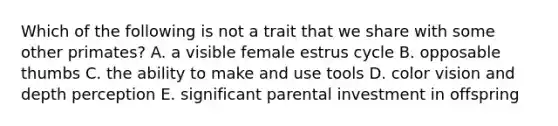 Which of the following is not a trait that we share with some other primates? A. a visible female estrus cycle B. opposable thumbs C. the ability to make and use tools D. color vision and depth perception E. significant parental investment in offspring