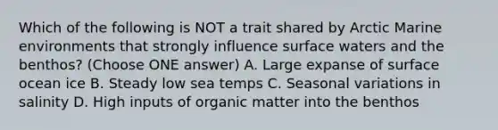 Which of the following is NOT a trait shared by Arctic Marine environments that strongly influence surface waters and the benthos? (Choose ONE answer) A. Large expanse of surface ocean ice B. Steady low sea temps C. Seasonal variations in salinity D. High inputs of organic matter into the benthos