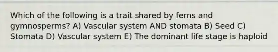 Which of the following is a trait shared by ferns and gymnosperms? A) Vascular system AND stomata B) Seed C) Stomata D) Vascular system E) The dominant life stage is haploid