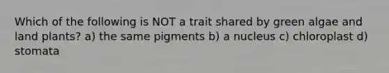 Which of the following is NOT a trait shared by green algae and land plants? a) the same pigments b) a nucleus c) chloroplast d) stomata