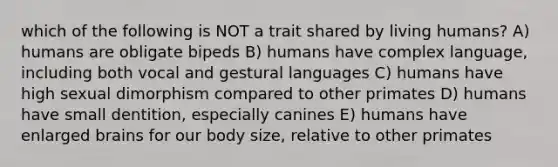 which of the following is NOT a trait shared by living humans? A) humans are obligate bipeds B) humans have complex language, including both vocal and gestural languages C) humans have high sexual dimorphism compared to other primates D) humans have small dentition, especially canines E) humans have enlarged brains for our body size, relative to other primates