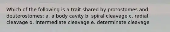 Which of the following is a trait shared by protostomes and deuterostomes: a. a body cavity b. spiral cleavage c. radial cleavage d. intermediate cleavage e. determinate cleavage