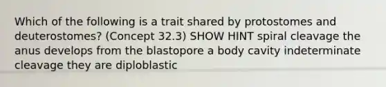 Which of the following is a trait shared by protostomes and deuterostomes? (Concept 32.3) SHOW HINT spiral cleavage the anus develops from the blastopore a body cavity indeterminate cleavage they are diploblastic