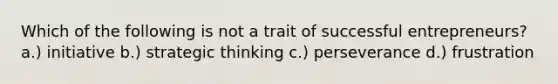 Which of the following is not a trait of successful entrepreneurs? a.) initiative b.) strategic thinking c.) perseverance d.) frustration