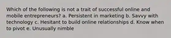 Which of the following is not a trait of successful online and mobile entrepreneurs? a. Persistent in marketing b. Savvy with technology c. Hesitant to build online relationships d. Know when to pivot e. Unusually nimble