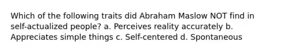 Which of the following traits did Abraham Maslow NOT find in self-actualized people? a. Perceives reality accurately b. Appreciates simple things c. Self-centered d. Spontaneous