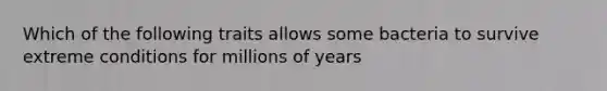 Which of the following traits allows some bacteria to survive extreme conditions for millions of years