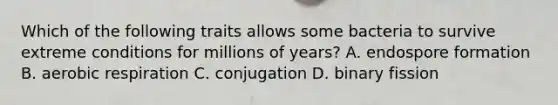 Which of the following traits allows some bacteria to survive extreme conditions for millions of years? A. endospore formation B. aerobic respiration C. conjugation D. binary fission