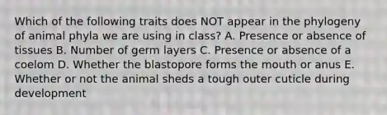 Which of the following traits does NOT appear in the phylogeny of animal phyla we are using in class? A. Presence or absence of tissues B. Number of germ layers C. Presence or absence of a coelom D. Whether the blastopore forms the mouth or anus E. Whether or not the animal sheds a tough outer cuticle during development