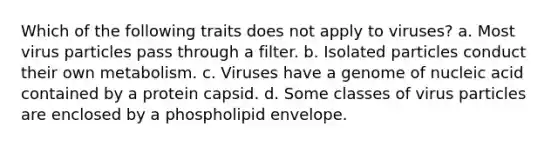 Which of the following traits does not apply to viruses? a. Most virus particles pass through a filter. b. Isolated particles conduct their own metabolism. c. Viruses have a genome of nucleic acid contained by a protein capsid. d. Some classes of virus particles are enclosed by a phospholipid envelope.