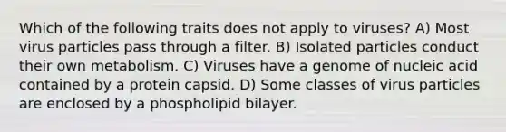 Which of the following traits does not apply to viruses? A) Most virus particles pass through a filter. B) Isolated particles conduct their own metabolism. C) Viruses have a genome of nucleic acid contained by a protein capsid. D) Some classes of virus particles are enclosed by a phospholipid bilayer.