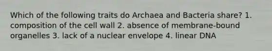 Which of the following traits do Archaea and Bacteria share? 1. composition of the cell wall 2. absence of membrane-bound organelles 3. lack of a nuclear envelope 4. linear DNA