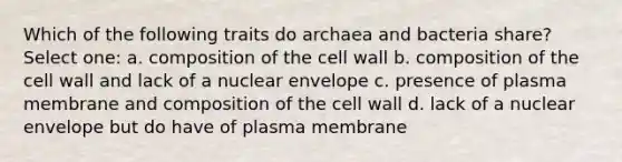 Which of the following traits do archaea and bacteria share? Select one: a. composition of the cell wall b. composition of the cell wall and lack of a nuclear envelope c. presence of plasma membrane and composition of the cell wall d. lack of a nuclear envelope but do have of plasma membrane