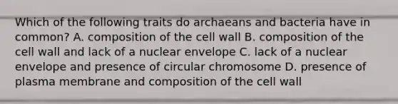 Which of the following traits do archaeans and bacteria have in common? A. composition of the cell wall B. composition of the cell wall and lack of a nuclear envelope C. lack of a nuclear envelope and presence of circular chromosome D. presence of plasma membrane and composition of the cell wall