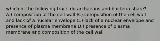 which of the following traits do archaeans and bacteria share? A.) composition of the cell wall B.) composition of the cell wall and lack of a nuclear envelope C.) lack of a nuclear envelope and presence of plasma membrane D.) presence of plasma membrane and composition of the cell wall