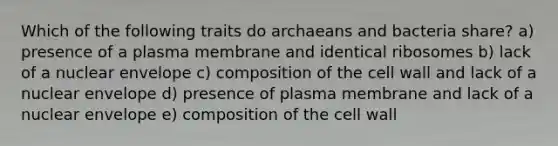 Which of the following traits do archaeans and bacteria share? a) presence of a plasma membrane and identical ribosomes b) lack of a nuclear envelope c) composition of the cell wall and lack of a nuclear envelope d) presence of plasma membrane and lack of a nuclear envelope e) composition of the cell wall