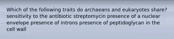 Which of the following traits do archaeans and eukaryotes share? sensitivity to the antibiotic streptomycin presence of a nuclear envelope presence of introns presence of peptidoglycan in the cell wall